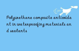 polyurethane composite antioxidant in waterproofing materials and sealants