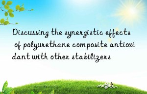 discussing the synergistic effects of polyurethane composite antioxidant with other stabilizers