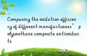 comparing the oxidation efficiency of different manufacturers’ polyurethane composite antioxidants