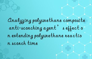 analyzing polyurethane composite anti-scorching agent’s effect on extending polyurethane reaction scorch time