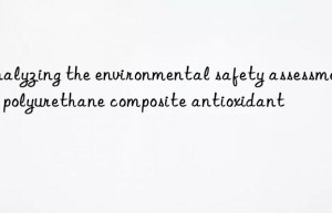 analyzing the environmental safety assessment of polyurethane composite antioxidant