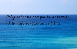 polyurethane composite antioxidant in high-performance films