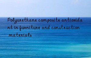 polyurethane composite antioxidant in furniture and construction materials