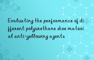 evaluating the performance of different polyurethane shoe material anti-yellowing agents
