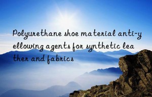 polyurethane shoe material anti-yellowing agents for synthetic leather and fabrics