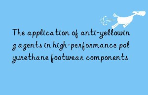 the application of anti-yellowing agents in high-performance polyurethane footwear components