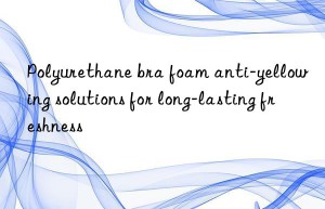 polyurethane bra foam anti-yellowing solutions for long-lasting freshness