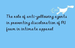 the role of anti-yellowing agents in preventing discoloration of pu foam in intimate apparel