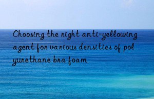 choosing the right anti-yellowing agent for various densities of polyurethane bra foam