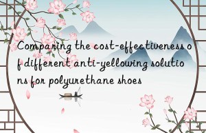 comparing the cost-effectiveness of different anti-yellowing solutions for polyurethane shoes