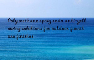 polyurethane epoxy resin anti-yellowing solutions for outdoor furniture finishes