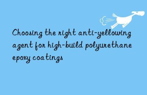 choosing the right anti-yellowing agent for high-build polyurethane epoxy coatings