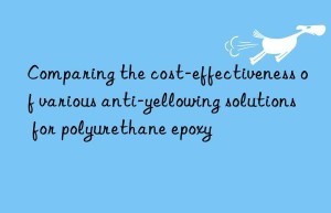 comparing the cost-effectiveness of various anti-yellowing solutions for polyurethane epoxy