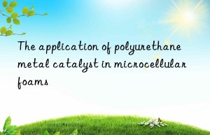 the application of polyurethane metal catalyst in microcellular foams