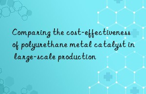 comparing the cost-effectiveness of polyurethane metal catalyst in large-scale production