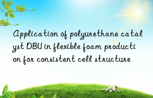 application of polyurethane catalyst dbu in flexible foam production for consistent cell structure