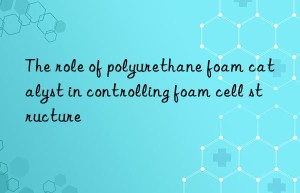the role of polyurethane foam catalyst in controlling foam cell structure
