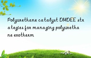 polyurethane catalyst dmdee strategies for managing polyurethane exotherm