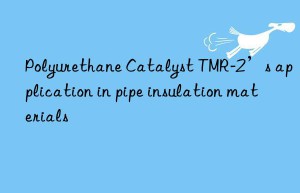polyurethane catalyst tmr-2’s application in pipe insulation materials