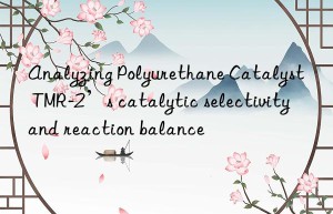 analyzing polyurethane catalyst tmr-2’s catalytic selectivity and reaction balance