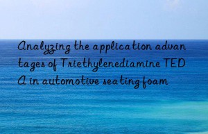 analyzing the application advantages of triethylenediamine teda in automotive seating foam