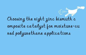 choosing the right zinc bismuth composite catalyst for moisture-cured polyurethane applications