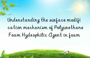 understanding the surface modification mechanism of polyurethane foam hydrophilic agent in foam