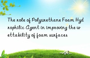 the role of polyurethane foam hydrophilic agent in improving the wettability of foam surfaces