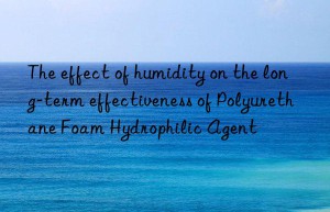 the effect of humidity on the long-term effectiveness of polyurethane foam hydrophilic agent